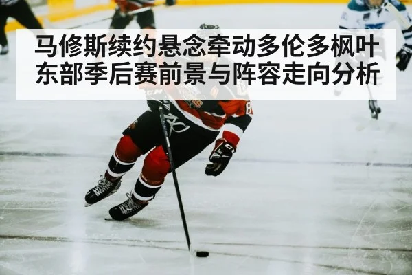 马修斯续约悬念牵动多伦多枫叶东部季后赛前景与阵容走向分析