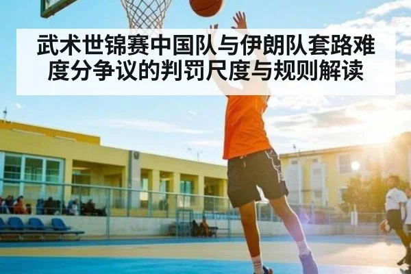 武术世锦赛中国队与伊朗队套路难度分争议的判罚尺度与规则解读