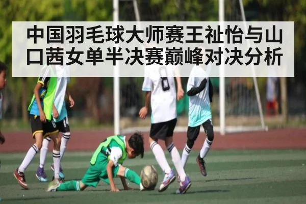 中国羽毛球大师赛王祉怡与山口茜女单半决赛巅峰对决分析